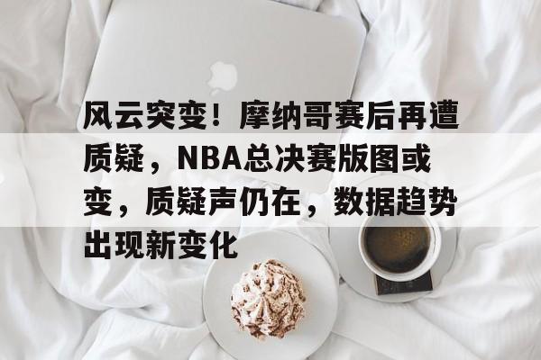 风云突变！摩纳哥赛后再遭质疑，NBA总决赛版图或变，质疑声仍在，数据趋势出现新变化的简单介绍